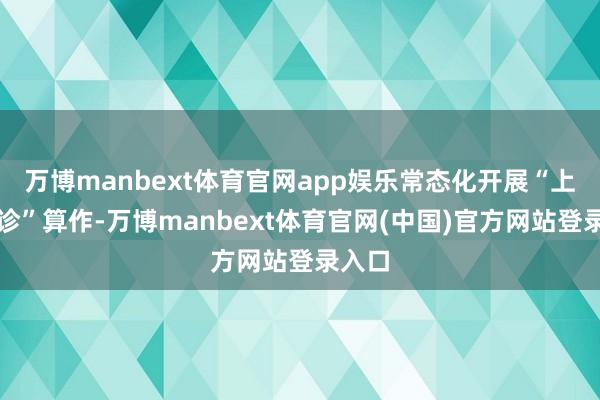 万博manbext体育官网app娱乐常态化开展“上门问诊”算作-万博manbext体育官网(中国)官方网站登录入口