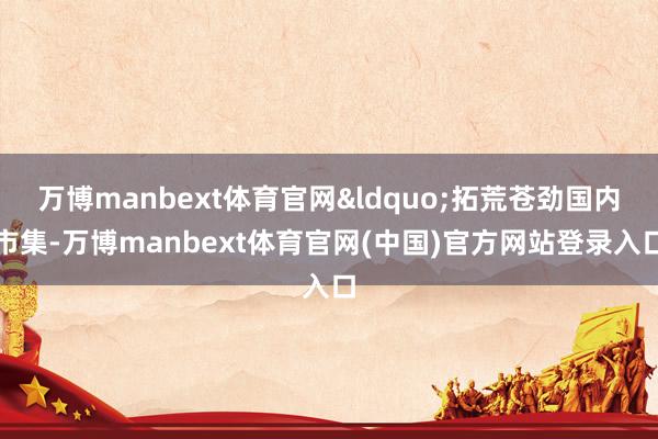万博manbext体育官网&ldquo;拓荒苍劲国内市集-万博manbext体育官网(中国)官方网站登录入口