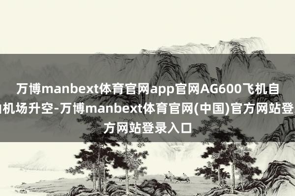万博manbext体育官网app官网AG600飞机自长白山机场升空-万博manbext体育官网(中国)官方网站登录入口