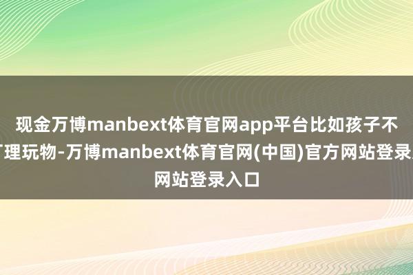 现金万博manbext体育官网app平台比如孩子不愿打理玩物-万博manbext体育官网(中国)官方网站登录入口