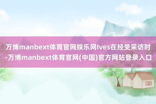 万博manbext体育官网娱乐网Ives在经受采访时-万博manbext体育官网(中国)官方网站登录入口