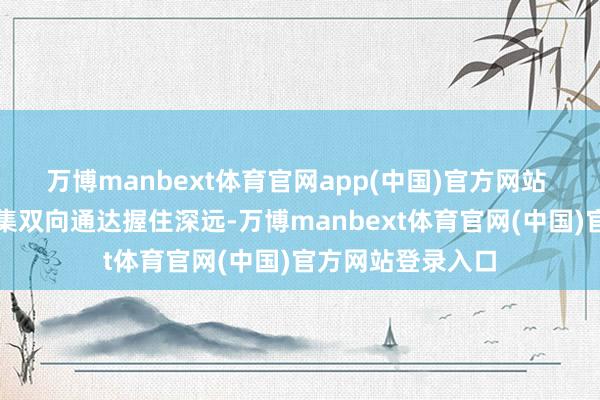 万博manbext体育官网app(中国)官方网站 跟着中国成本市集双向通达握住深远-万博manbext体育官网(中国)官方网站登录入口