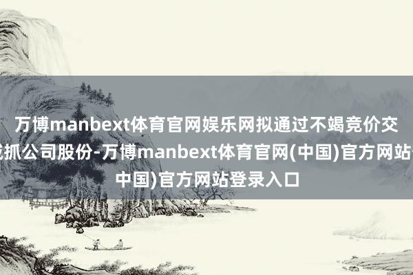 万博manbext体育官网娱乐网拟通过不竭竞价交游步地减抓公司股份-万博manbext体育官网(中国)官方网站登录入口