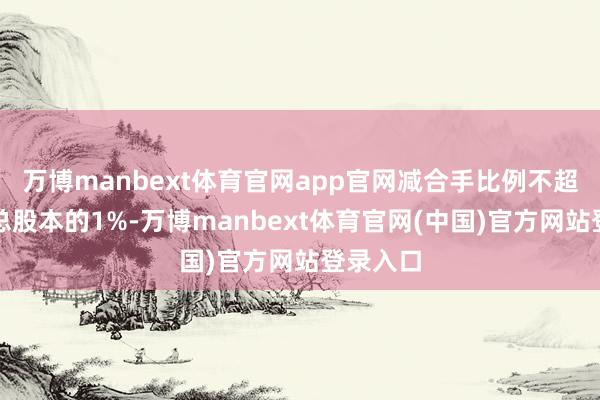 万博manbext体育官网app官网减合手比例不超越公司总股本的1%-万博manbext体育官网(中国)官方网站登录入口
