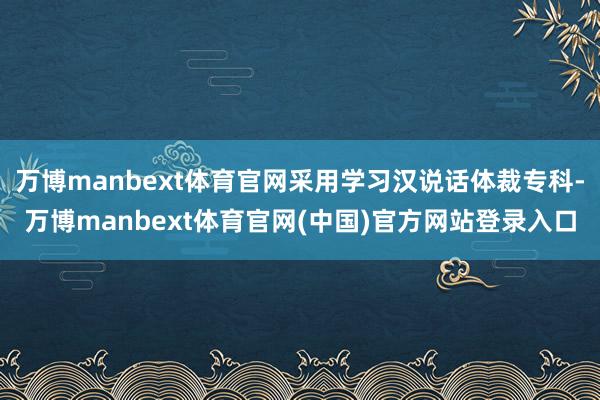 万博manbext体育官网采用学习汉说话体裁专科-万博manbext体育官网(中国)官方网站登录入口