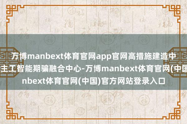 万博manbext体育官网app官网高措施建造中国—东友邦家东说念主工智能期骗融合中心-万博manbext体育官网(中国)官方网站登录入口