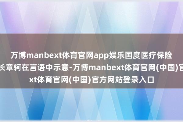 万博manbext体育官网app娱乐国度医疗保险局党组通告、局长章轲在言语中示意-万博manbext体育官网(中国)官方网站登录入口