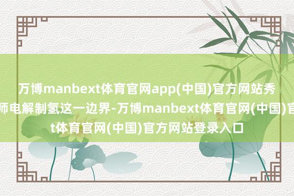 万博manbext体育官网app(中国)官方网站秀雅中国在海水班师电解制氢这一边界-万博manbext体育官网(中国)官方网站登录入口