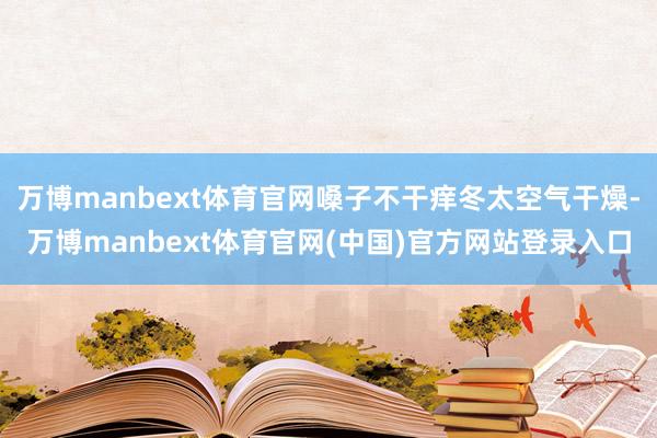 万博manbext体育官网嗓子不干痒冬太空气干燥-万博manbext体育官网(中国)官方网站登录入口