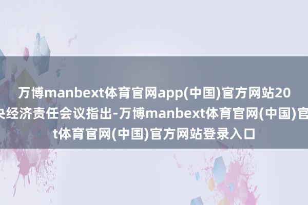 万博manbext体育官网app(中国)官方网站2025年12月的中央经济责任会议指出-万博manbext体育官网(中国)官方网站登录入口