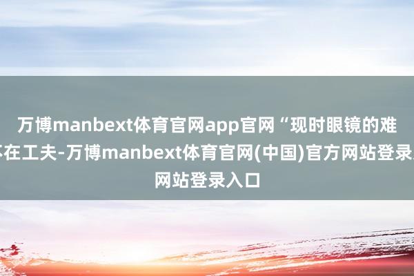万博manbext体育官网app官网“现时眼镜的难点不在工夫-万博manbext体育官网(中国)官方网站登录入口