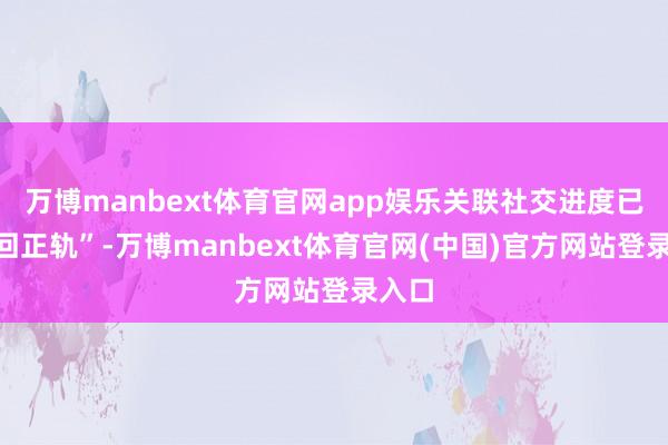 万博manbext体育官网app娱乐关联社交进度已“重回正轨”-万博manbext体育官网(中国)官方网站登录入口