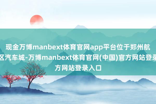 现金万博manbext体育官网app平台位于郑州航空港区汽车城-万博manbext体育官网(中国)官方网站登录入口