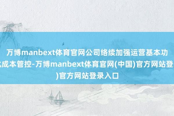万博manbext体育官网公司络续加强运营基本功、强化成本管控-万博manbext体育官网(中国)官方网站登录入口