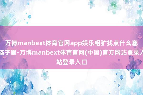 万博manbext体育官网app娱乐粗犷找点什么塞进脑子里-万博manbext体育官网(中国)官方网站登录入口